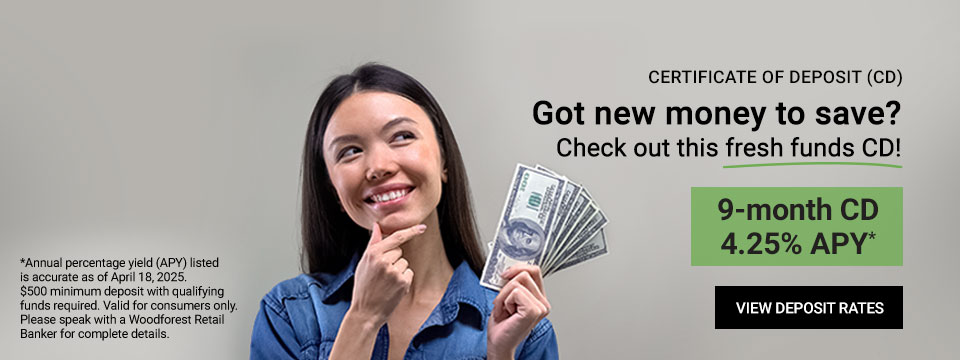 Certificate of Deposit (CD) Got new money to save? Check out this fresh funds CD! 9-month CD 4.25% APY* Click here to view Deposit Rates. *Annual percentaje yield (APY) listed is accurate as of March 10, 2025. $500 minimum deposit with qualifying funds required. Valid for consumers only. Please speak with a Woodforest Retail Banker for complete details.